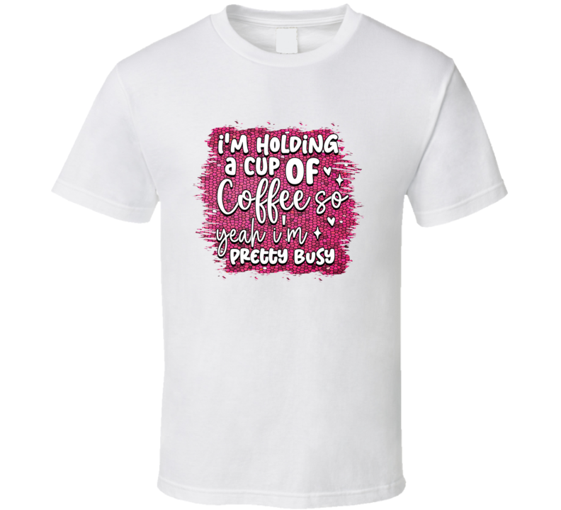I'm Holding A Cup Of Coffee Yeah I'm Pretty Busy Tshirt Funny And Sarcastic Novelty Tee T Shirt
