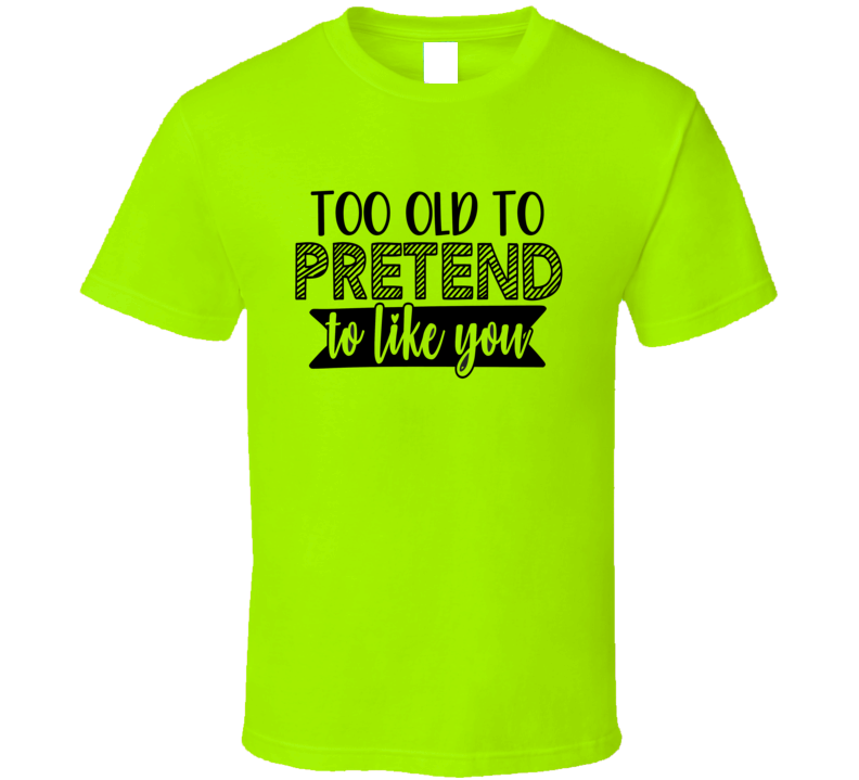 Too Old To Pretend To Like You Tee Funny And Sarcastic Novelty T Shirt