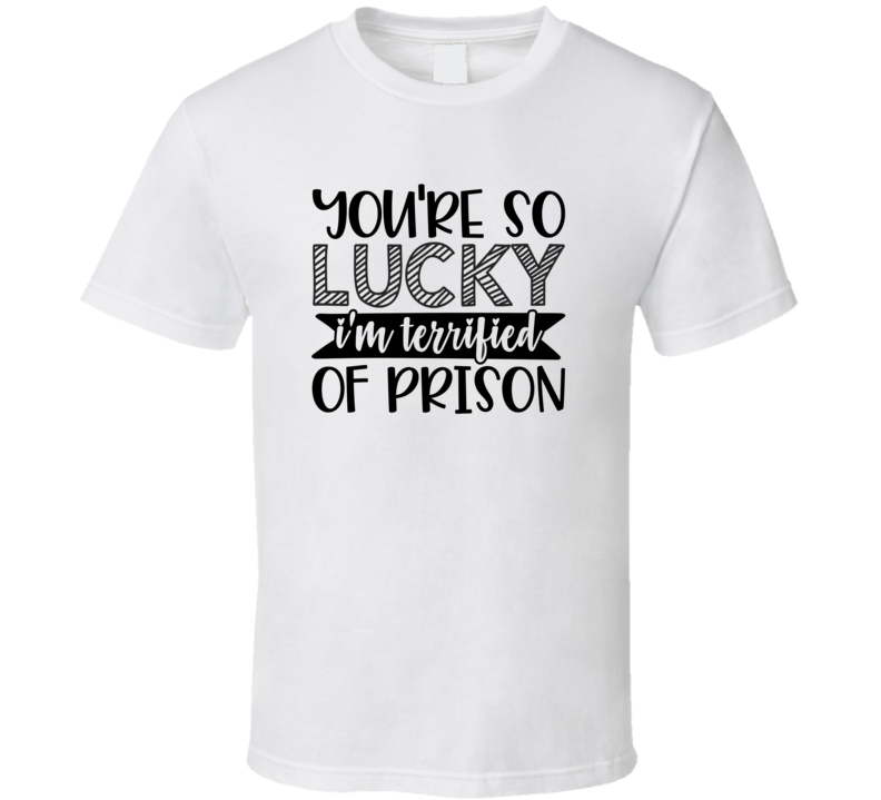 You're So Lucky I'm Terrified Of Prison Tee Funny And Sarcastic Novelty T Shirt